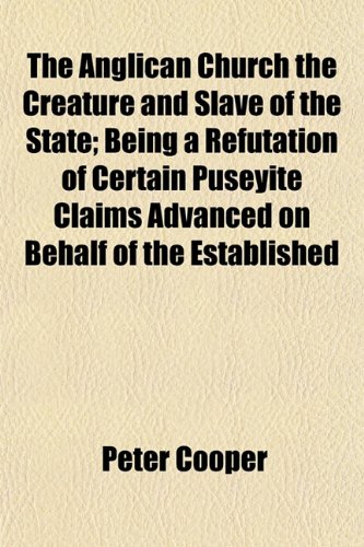The Anglican Church the Creature and Slave of the State; Being a Refutation of Certain Puseyite Claims Advanced on Behalf of the Established (9781152857469) by Cooper, Peter