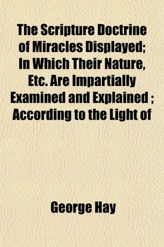 The Scripture Doctrine of Miracles Displayed; In Which Their Nature, Etc. Are Impartially Examined and Explained ; According to the Light of (9781152857506) by Hay, George