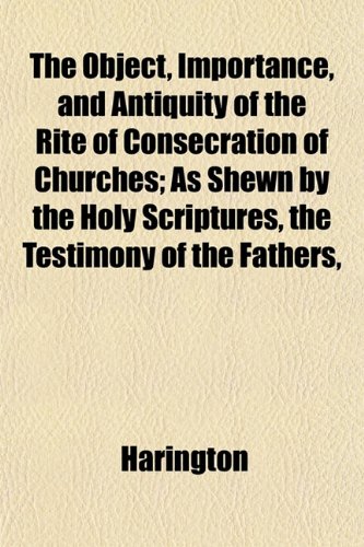 The Object, Importance, and Antiquity of the Rite of Consecration of Churches; As Shewn by the Holy Scriptures, the Testimony of the Fathers, (9781152858107) by Harington