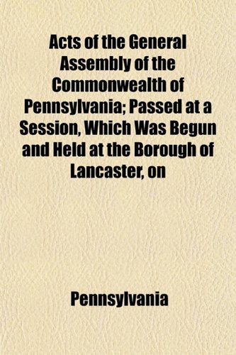 Acts of the General Assembly of the Commonwealth of Pennsylvania; Passed at a Session, Which Was Begun and Held at the Borough of Lancaster, on (9781152859395) by Pennsylvania