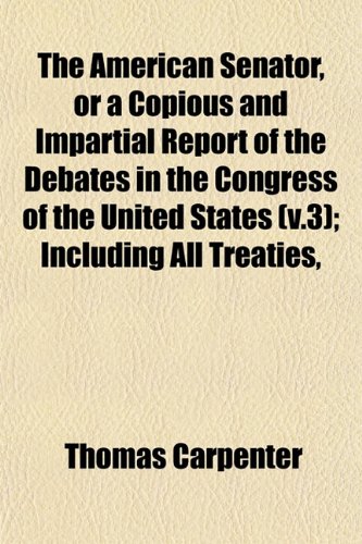 The American Senator, or a Copious and Impartial Report of the Debates in the Congress of the United States (v.3); Including All Treaties, (9781152864535) by Carpenter, Thomas