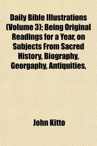 Daily Bible Illustrations (Volume 3); Being Original Readings for a Year, on Subjects From Sacred History, Biography, Georgaphy, Antiquities, (9781152883024) by Kitto, John