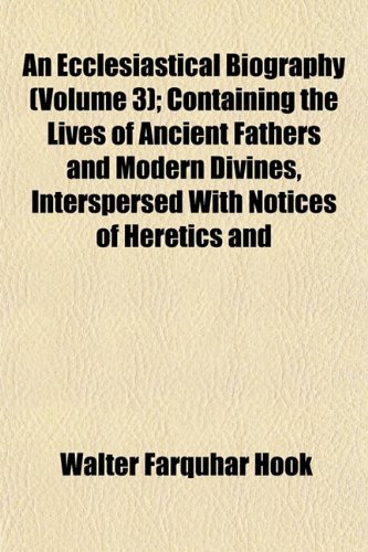 An Ecclesiastical Biography (Volume 3); Containing the Lives of Ancient Fathers and Modern Divines, Interspersed With Notices of Heretics and (9781152892170) by Hook, Walter Farquhar