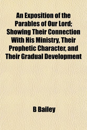 An Exposition of the Parables of Our Lord; Showing Their Connection With His Ministry, Their Prophetic Character, and Their Gradual Development (9781152904866) by Bailey, B