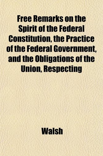Free Remarks on the Spirit of the Federal Constitution, the Practice of the Federal Government, and the Obligations of the Union, Respecting (9781152914803) by Walsh