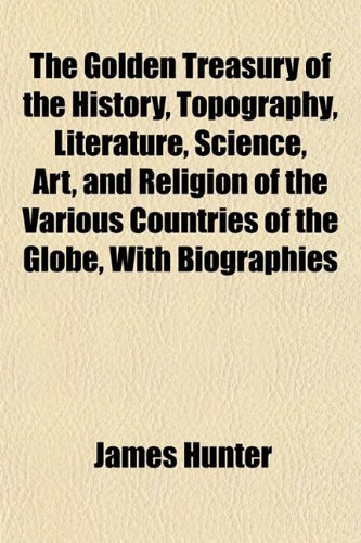 The Golden Treasury of the History, Topography, Literature, Science, Art, and Religion of the Various Countries of the Globe, With Biographies (9781152923522) by Hunter, James