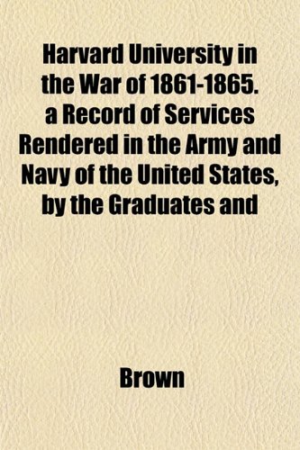 Harvard University in the War of 1861-1865. a Record of Services Rendered in the Army and Navy of the United States, by the Graduates and (9781152935853) by Brown