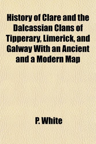 History of Clare and the Dalcassian Clans of Tipperary, Limerick, and Galway With an Ancient and a Modern Map (9781152951204) by White, P.