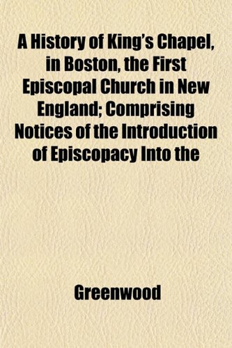 A History of King's Chapel, in Boston, the First Episcopal Church in New England; Comprising Notices of the Introduction of Episcopacy Into the (9781152951679) by Greenwood