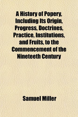 A History of Popery, Including Its Origin, Progress, Doctrines, Practice, Institutions, and Fruits, to the Commencement of the Nineteeth Century (9781152954366) by Miller, Samuel