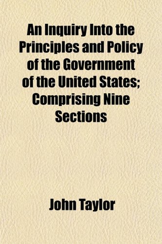 An Inquiry Into the Principles and Policy of the Government of the United States; Comprising Nine Sections (9781152971288) by Taylor, John