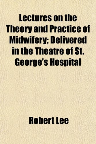 Lectures on the Theory and Practice of Midwifery; Delivered in the Theatre of St. George's Hospital (9781152996434) by Lee, Robert