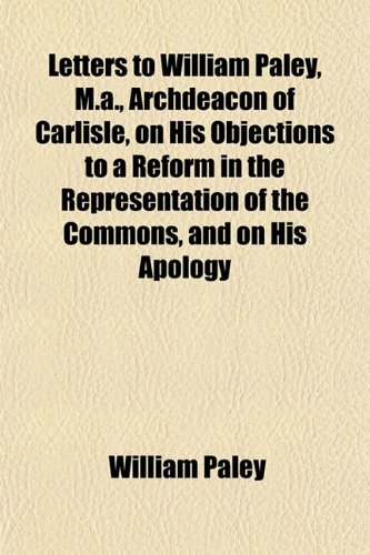 Letters to William Paley, M.a., Archdeacon of Carlisle, on His Objections to a Reform in the Representation of the Commons, and on His Apology (9781152999916) by Paley, William