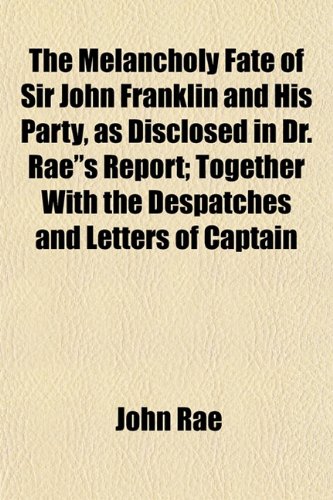 The Melancholy Fate of Sir John Franklin and His Party, as Disclosed in Dr. Rae"s Report; Together With the Despatches and Letters of Captain (9781153027878) by Rae, John