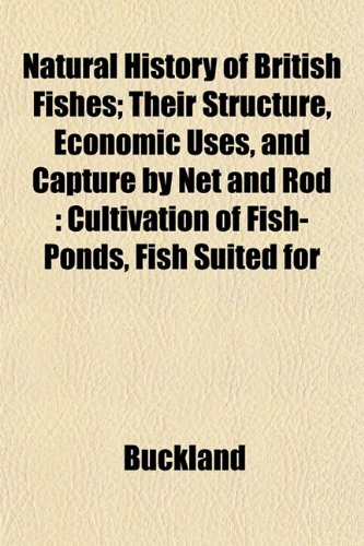 Natural History of British Fishes; Their Structure, Economic Uses, and Capture by Net and Rod: Cultivation of Fish-Ponds, Fish Suited for (9781153051279) by Buckland