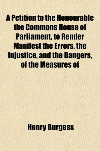 A Petition to the Honourable the Commons House of Parliament, to Render Manifest the Errors, the Injustice, and the Dangers, of the Measures of (9781153089050) by Burgess, Henry