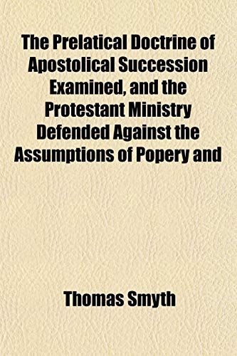 The Prelatical Doctrine of Apostolical Succession Examined, and the Protestant Ministry Defended Against the Assumptions of Popery and (9781153098533) by Smyth, Thomas