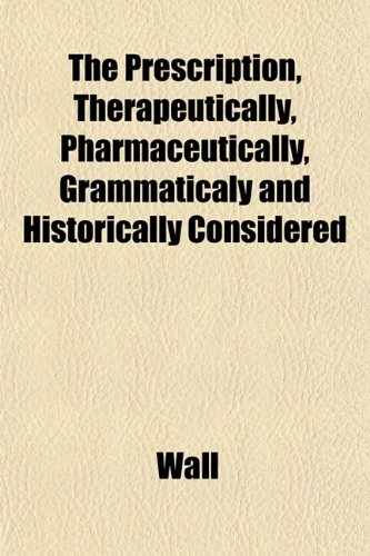 The Prescription, Therapeutically, Pharmaceutically, Grammaticaly and Historically Considered (9781153099509) by Wall