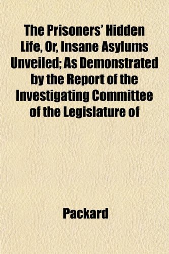 The Prisoners' Hidden Life, Or, Insane Asylums Unveiled; As Demonstrated by the Report of the Investigating Committee of the Legislature of (9781153100434) by Packard