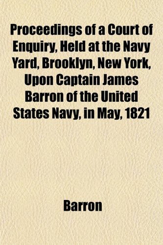 Proceedings of a Court of Enquiry, Held at the Navy Yard, Brooklyn, New York, Upon Captain James Barron of the United States Navy, in May, 1821 (9781153102827) by Barron