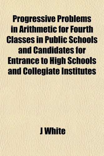 Progressive Problems in Arithmetic for Fourth Classes in Public Schools and Candidates for Entrance to High Schools and Collegiate Institutes (9781153109345) by White, J