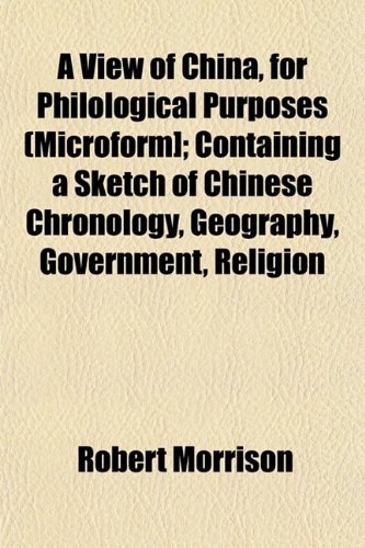 A View of China, for Philological Purposes (Microform]; Containing a Sketch of Chinese Chronology, Geography, Government, Religion (9781153116510) by Morrison, Robert