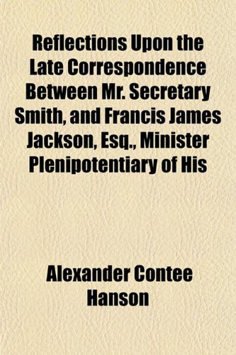 Reflections Upon the Late Correspondence Between Mr. Secretary Smith, and Francis James Jackson, Esq., Minister Plenipotentiary of His (9781153119832) by Hanson, Alexander Contee