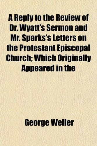 A Reply to the Review of Dr. Wyatt's Sermon and Mr. Sparks's Letters on the Protestant Episcopal Church; Which Originally Appeared in the (9781153122641) by Weller, George