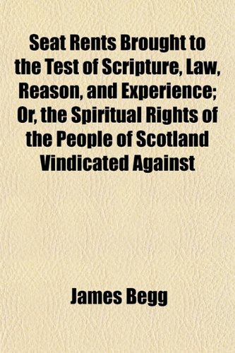 Seat Rents Brought to the Test of Scripture, Law, Reason, and Experience; Or, the Spiritual Rights of the People of Scotland Vindicated Against (9781153144094) by Begg, James