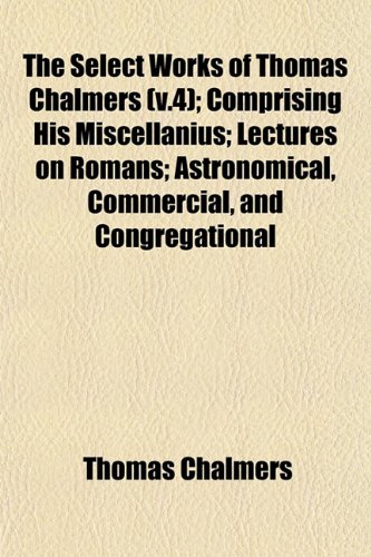 The Select Works of Thomas Chalmers (v.4); Comprising His Miscellanius; Lectures on Romans; Astronomical, Commercial, and Congregational (9781153149204) by Chalmers, Thomas