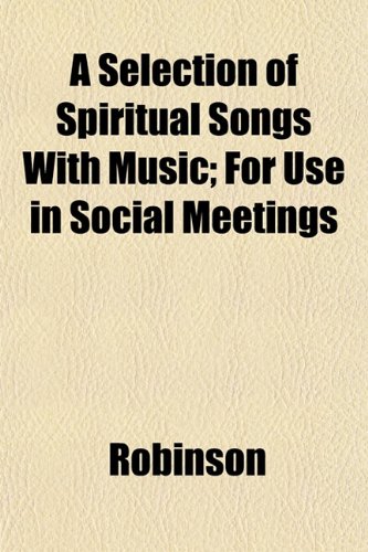 A Selection of Spiritual Songs With Music; For Use in Social Meetings (9781153149891) by Robinson