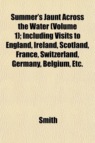 Summer's Jaunt Across the Water (Volume 1); Including Visits to England, Ireland, Scotland, France, Switzerland, Germany, Belgium, Etc. (9781153172516) by Smith