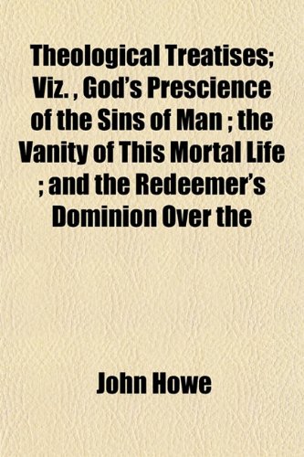 Theological Treatises; Viz. , God's Prescience of the Sins of Man ; the Vanity of This Mortal Life ; and the Redeemer's Dominion Over the (9781153176613) by Howe, John