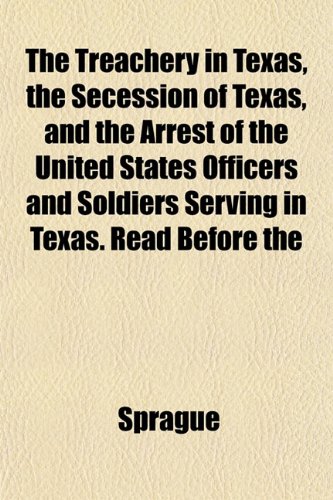 The Treachery in Texas, the Secession of Texas, and the Arrest of the United States Officers and Soldiers Serving in Texas. Read Before the (9781153190657) by Sprague