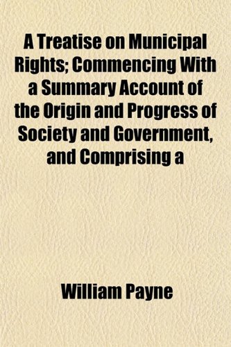 A Treatise on Municipal Rights; Commencing With a Summary Account of the Origin and Progress of Society and Government, and Comprising a (9781153191913) by Payne, William