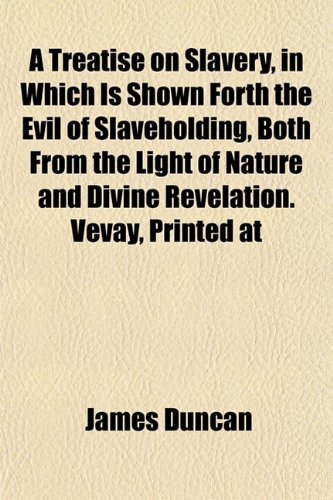 A Treatise on Slavery, in Which Is Shown Forth the Evil of Slaveholding, Both From the Light of Nature and Divine Revelation. Vevay, Printed at (9781153192194) by Duncan, James