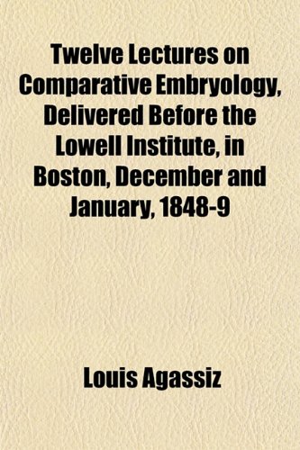 Twelve lectures on comparative embryology, delivered before the Lowell institute, in Boston, December and January, 1848-9 (9781153193979) by Agassiz, Louis