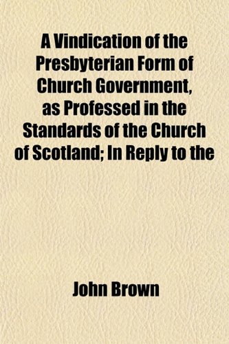 A Vindication of the Presbyterian Form of Church Government, as Professed in the Standards of the Church of Scotland; In Reply to the (9781153199995) by Brown, John