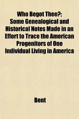 Who Begot Thee?; Some Genealogical and Historical Notes Made in an Effort to Trace the American Progenitors of One Individual Living in America (9781153209748) by Bent