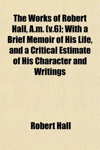The Works of Robert Hall, A.m. (v.6); With a Brief Memoir of His Life, and a Critical Estimate of His Character and Writings (9781153218481) by Hall, Robert
