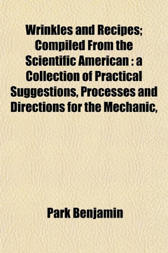 Wrinkles and Recipes; Compiled From the Scientific American: a Collection of Practical Suggestions, Processes and Directions for the Mechanic, (9781153219785) by Benjamin, Park