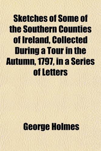 Sketches of Some of the Southern Counties of Ireland, Collected During a Tour in the Autumn, 1797, in a Series of Letters (9781153252515) by Holmes, George