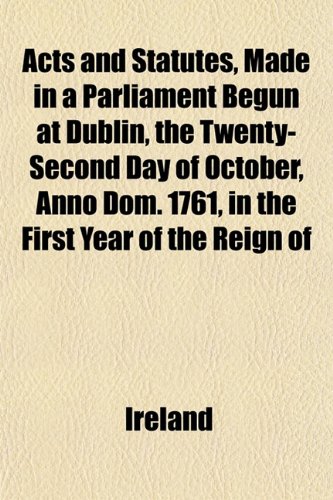 Acts and Statutes, Made in a Parliament Begun at Dublin, the Twenty-Second Day of October, Anno Dom. 1761, in the First Year of the Reign of (9781153270953) by Ireland