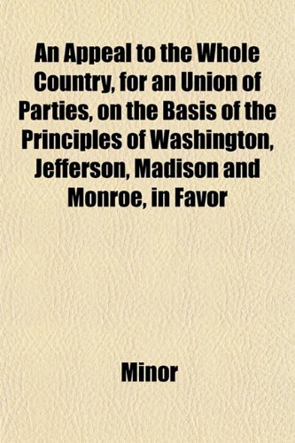 An Appeal to the Whole Country, for an Union of Parties, on the Basis of the Principles of Washington, Jefferson, Madison and Monroe, in Favor (9781153288620) by Minor