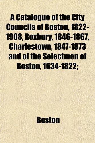 A Catalogue of the City Councils of Boston, 1822-1908, Roxbury, 1846-1867, Charlestown, 1847-1873 and of the Selectmen of Boston, 1634-1822; (9781153319737) by Boston