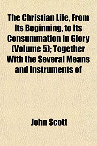 The Christian Life, From Its Beginning, to Its Consummation in Glory (Volume 5); Together With the Several Means and Instruments of (9781153324465) by Scott, John