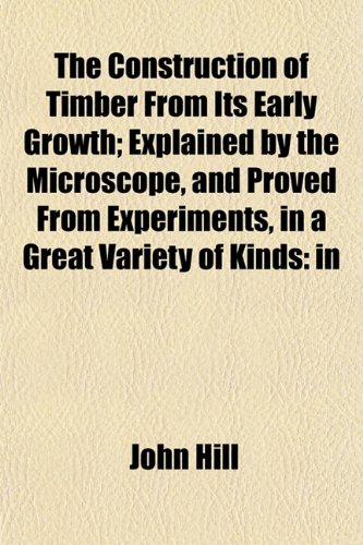 The Construction of Timber From Its Early Growth; Explained by the Microscope, and Proved From Experiments, in a Great Variety of Kinds (9781153332996) by Hill, John