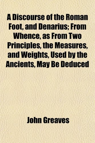 A Discourse of the Roman Foot, and Denarius; From Whence, as From Two Principles, the Measures, and Weights, Used by the Ancients, May Be Deduced (9781153342551) by Greaves, John