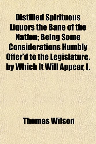 Distilled Spirituous Liquors the Bane of the Nation; Being Some Considerations Humbly Offer'd to the Legislature. by Which It Will Appear, I. (9781153343220) by Wilson, Thomas