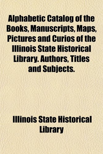 Alphabetic Catalog of the Books, Manuscripts, Maps, Pictures and Curios of the Illinois State Historical Library. Authors, Titles and Subjects. (9781153351898) by Library, Illinois State Historical
